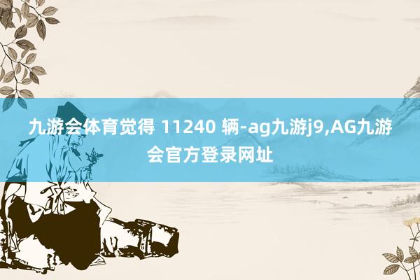 九游会体育觉得 11240 辆-ag九游j9,AG九游会官方登录网址