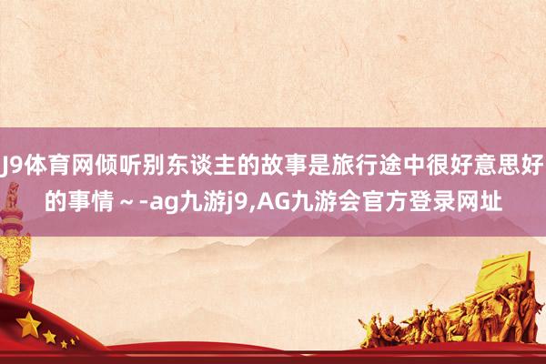 J9体育网倾听别东谈主的故事是旅行途中很好意思好的事情～-ag九游j9,AG九游会官方登录网址