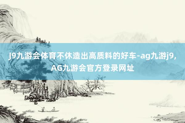 J9九游会体育不休造出高质料的好车-ag九游j9,AG九游会官方登录网址