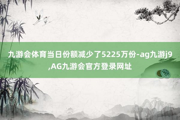 九游会体育当日份额减少了5225万份-ag九游j9,AG九游会官方登录网址