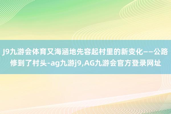 J9九游会体育又海涵地先容起村里的新变化——公路修到了村头-ag九游j9,AG九游会官方登录网址