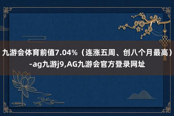 九游会体育前值7.04%（连涨五周、创八个月最高）-ag九游j9,AG九游会官方登录网址