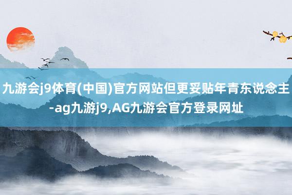 九游会j9体育(中国)官方网站但更妥贴年青东说念主-ag九游j9,AG九游会官方登录网址