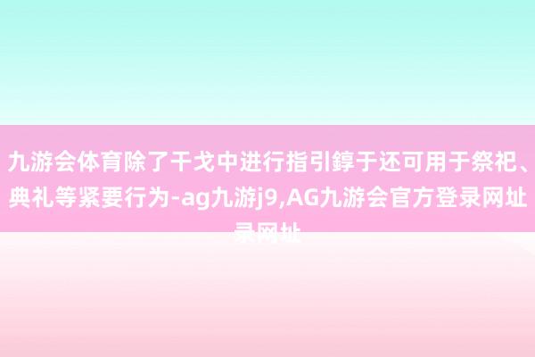 九游会体育除了干戈中进行指引錞于还可用于祭祀、典礼等紧要行为-ag九游j9,AG九游会官方登录网址