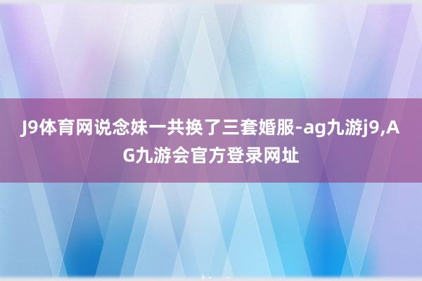 J9体育网说念妹一共换了三套婚服-ag九游j9,AG九游会官方登录网址