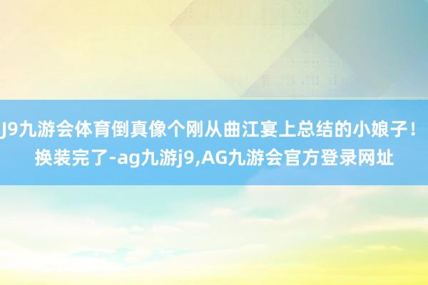J9九游会体育倒真像个刚从曲江宴上总结的小娘子！　　换装完了-ag九游j9,AG九游会官方登录网址