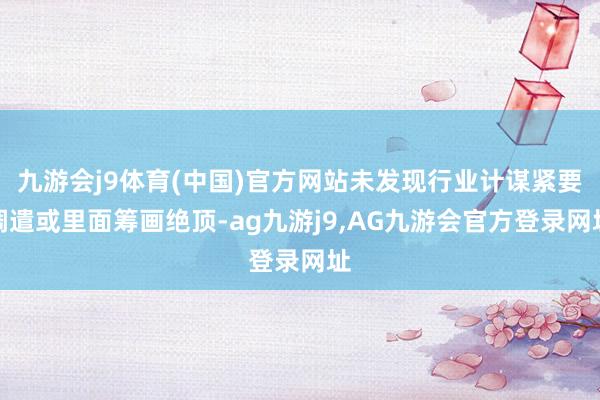 九游会j9体育(中国)官方网站未发现行业计谋紧要调遣或里面筹画绝顶-ag九游j9,AG九游会官方登录网址