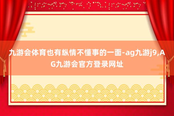 九游会体育也有纵情不懂事的一面-ag九游j9,AG九游会官方登录网址