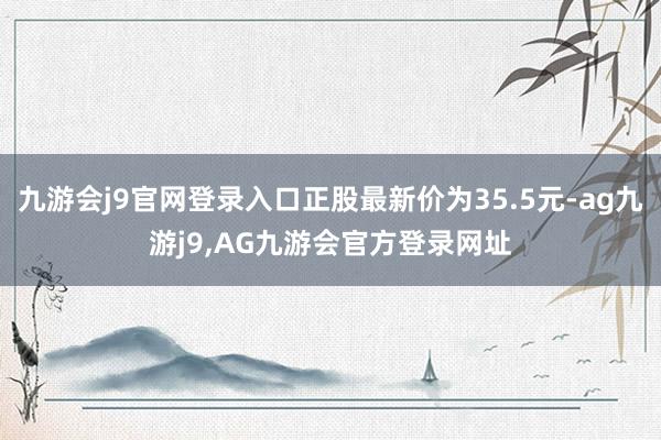 九游会j9官网登录入口正股最新价为35.5元-ag九游j9,AG九游会官方登录网址
