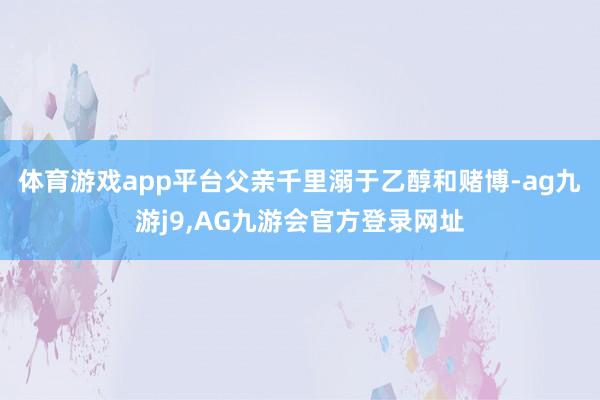 体育游戏app平台父亲千里溺于乙醇和赌博-ag九游j9,AG九游会官方登录网址