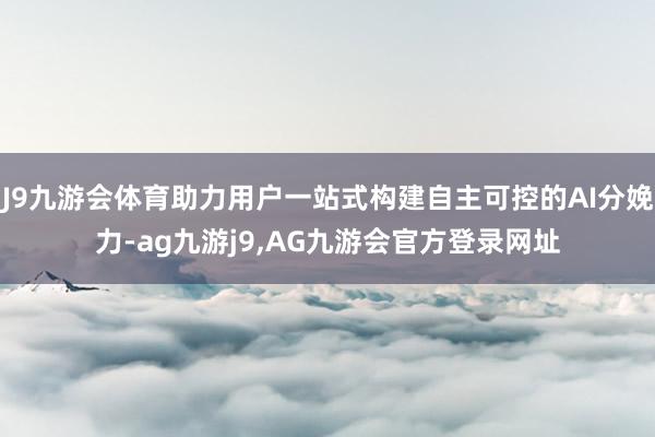 J9九游会体育助力用户一站式构建自主可控的AI分娩力-ag九游j9,AG九游会官方登录网址