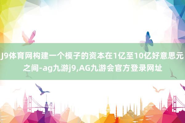 J9体育网构建一个模子的资本在1亿至10亿好意思元之间-ag九游j9,AG九游会官方登录网址